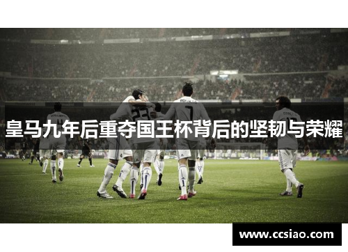 皇马九年后重夺国王杯背后的坚韧与荣耀 皇马九年后重夺国王杯背后的坚韧与荣耀