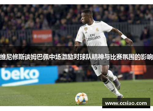 维尼修斯谈姆巴佩中场激励对球队精神与比赛氛围的影响