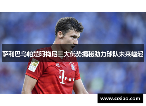 萨利巴乌帕楚阿梅尼三大优势揭秘助力球队未来崛起 萨利巴乌帕楚阿梅尼三大优势揭秘助力球队未来崛起