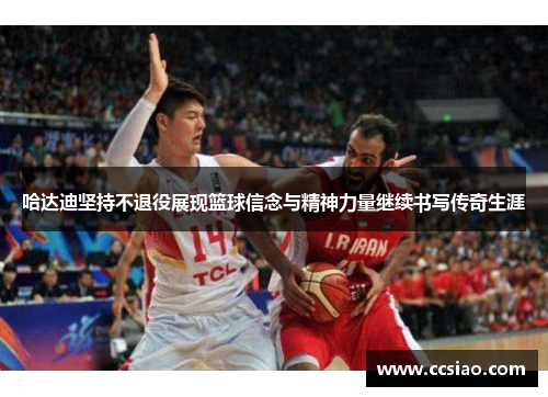 哈达迪坚持不退役展现篮球信念与精神力量继续书写传奇生涯